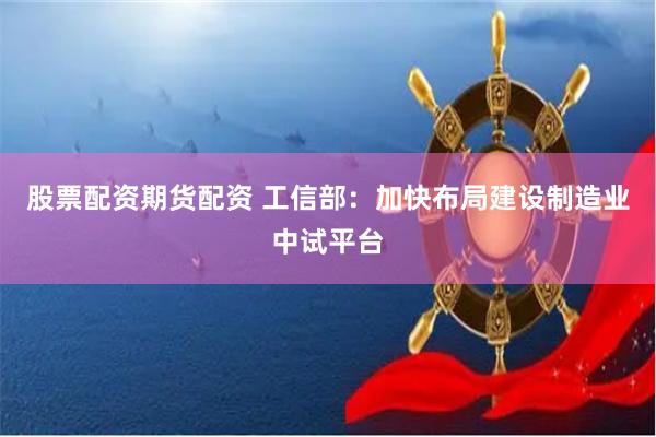 股票配资期货配资 工信部：加快布局建设制造业中试平台