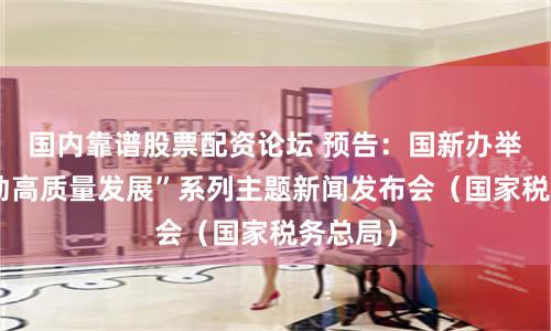 国内靠谱股票配资论坛 预告：国新办举行“推动高质量发展”系列主题新闻发布会（国家税务总局）