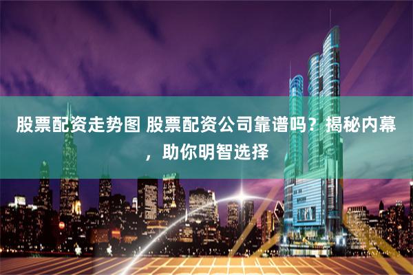 股票配资走势图 股票配资公司靠谱吗？揭秘内幕，助你明智选择