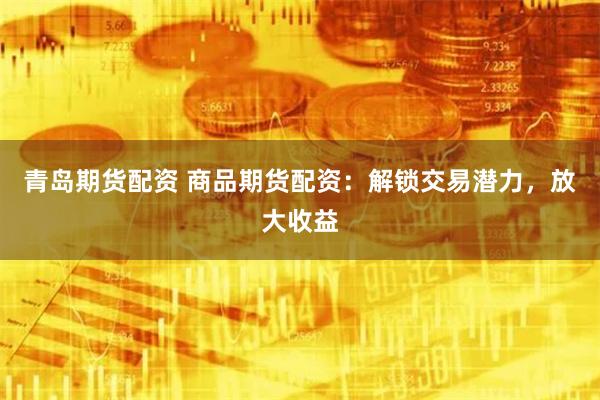 青岛期货配资 商品期货配资：解锁交易潜力，放大收益