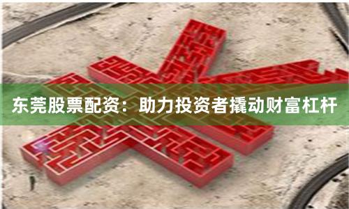 东莞股票配资：助力投资者撬动财富杠杆