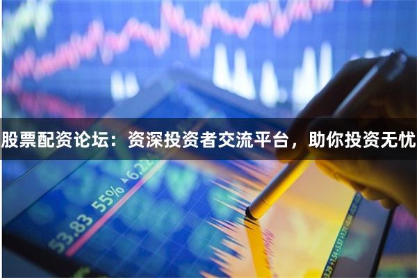 股票配资论坛：资深投资者交流平台，助你投资无忧